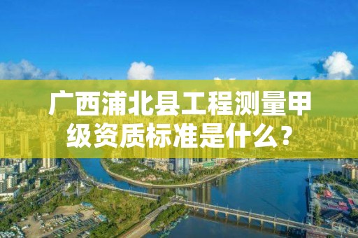 广西浦北县工程测量甲级资质标准是什么？