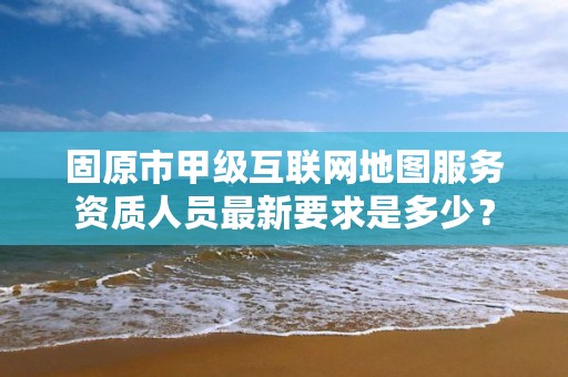 固原市甲级互联网地图服务资质人员最新要求是多少？