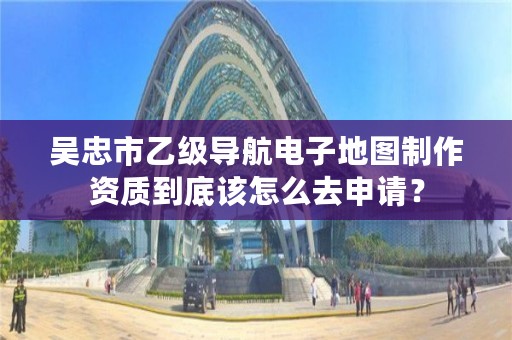 吴忠市乙级导航电子地图制作资质到底该怎么去申请？