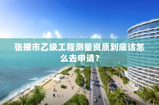 张掖市乙级工程测量资质到底该怎么去申请？