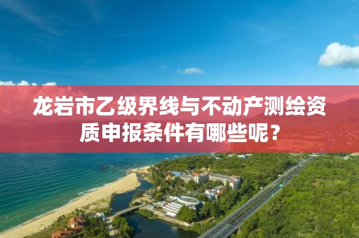 龙岩市乙级界线与不动产测绘资质申报条件有哪些呢？