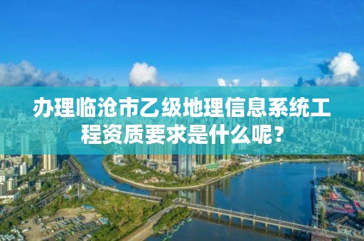 办理临沧市乙级地理信息系统工程资质要求是什么呢？