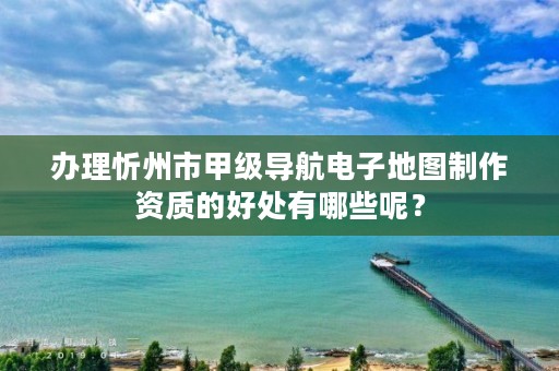 办理忻州市甲级导航电子地图制作资质的好处有哪些呢？