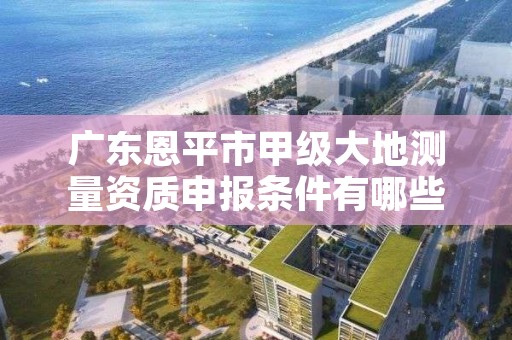 广东恩平市甲级大地测量资质申报条件有哪些呢？