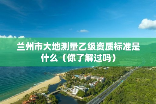 兰州市大地测量乙级资质标准是什么（你了解过吗）