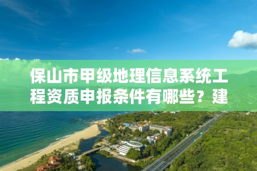 保山市甲级地理信息系统工程资质申报条件有哪些？建议收藏！