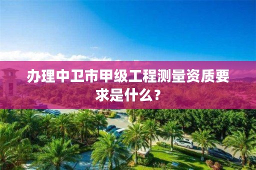 办理中卫市甲级工程测量资质要求是什么？