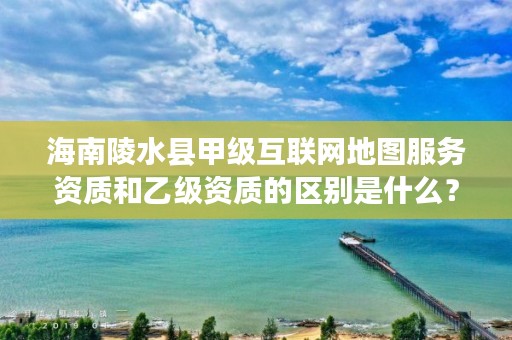 海南陵水县甲级互联网地图服务资质和乙级资质的区别是什么？