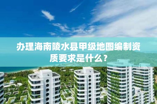 办理海南陵水县甲级地图编制资质要求是什么？