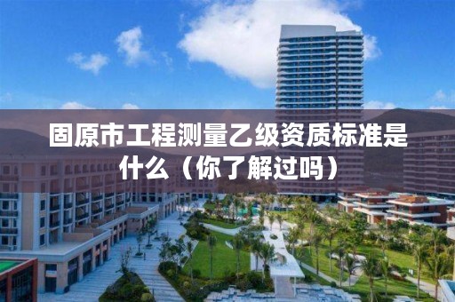 固原市工程测量乙级资质标准是什么（你了解过吗）