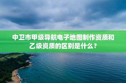 中卫市甲级导航电子地图制作资质和乙级资质的区别是什么？