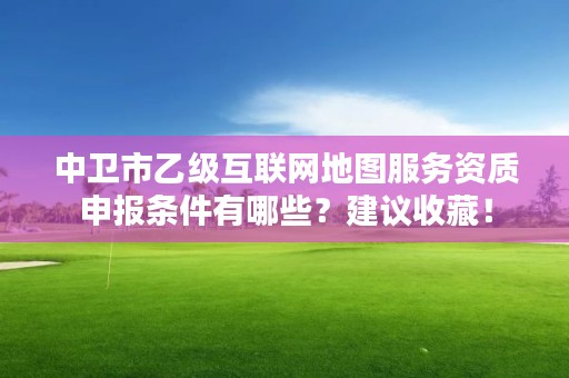 中卫市乙级互联网地图服务资质申报条件有哪些？建议收藏！