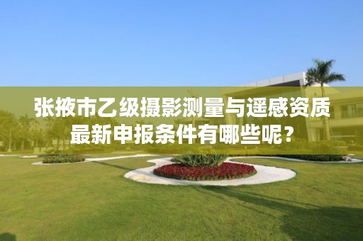 张掖市乙级摄影测量与遥感资质最新申报条件有哪些呢？