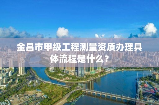 金昌市甲级工程测量资质办理具体流程是什么？