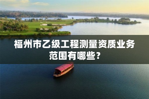 福州市乙级工程测量资质业务范围有哪些？