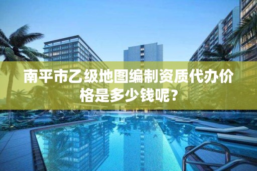 南平市乙级地图编制资质代办价格是多少钱呢？