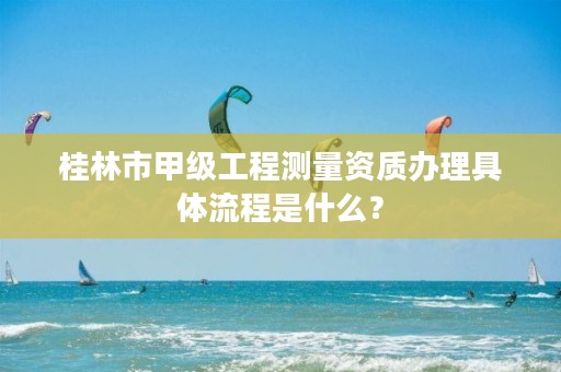 桂林市甲级工程测量资质办理具体流程是什么？