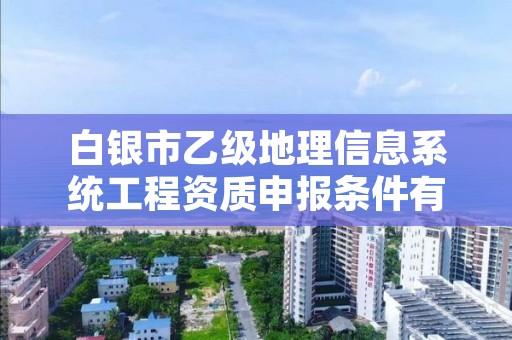 白银市乙级地理信息系统工程资质申报条件有哪些？建议收藏！