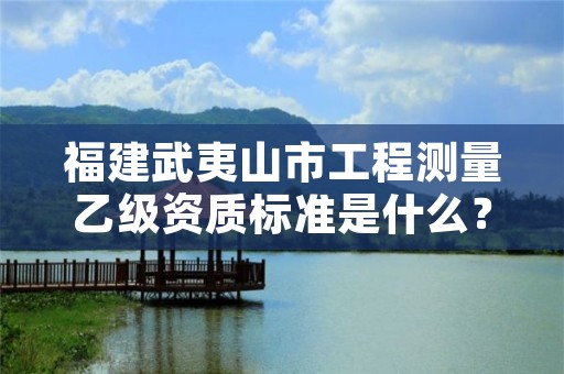 福建武夷山市工程测量乙级资质标准是什么？