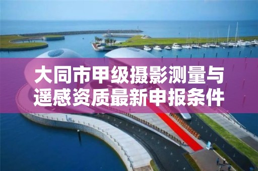 大同市甲级摄影测量与遥感资质最新申报条件有哪些？