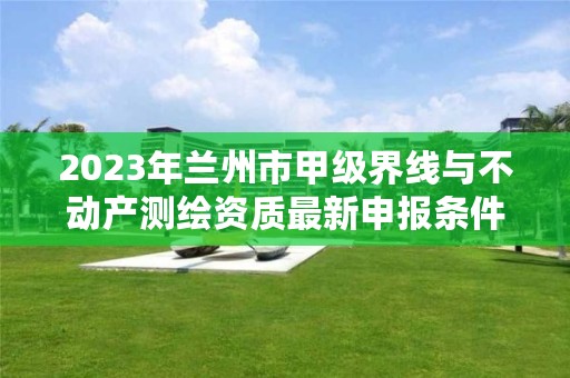 2023年兰州市甲级界线与不动产测绘资质最新申报条件有哪些？