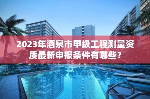 2023年酒泉市甲级工程测量资质最新申报条件有哪些？