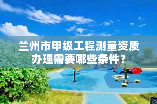 兰州市甲级工程测量资质办理需要哪些条件？