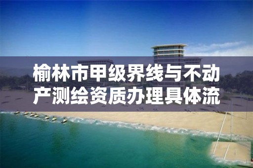 榆林市甲级界线与不动产测绘资质办理具体流程是什么？