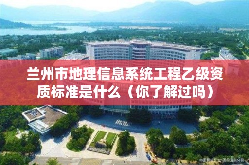 兰州市地理信息系统工程乙级资质标准是什么（你了解过吗）