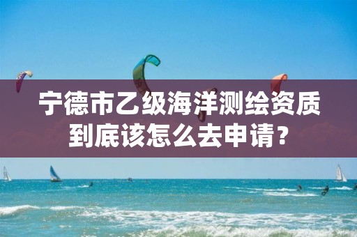 宁德市乙级海洋测绘资质到底该怎么去申请？