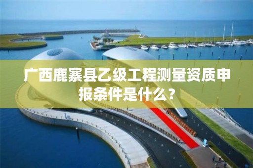 广西鹿寨县乙级工程测量资质申报条件是什么？