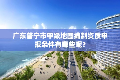 广东普宁市甲级地图编制资质申报条件有哪些呢？