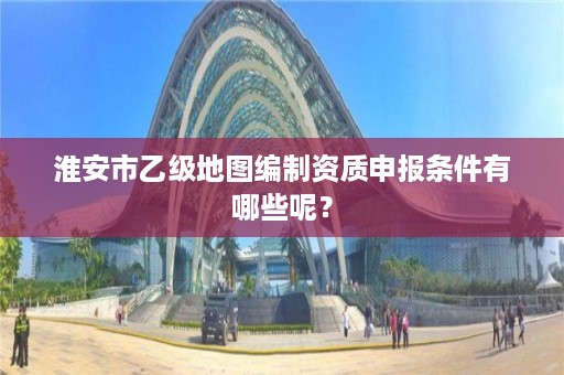 淮安市乙级地图编制资质申报条件有哪些呢？