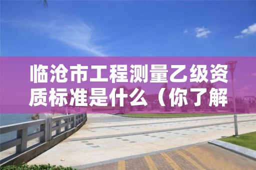 临沧市工程测量乙级资质标准是什么（你了解过吗）