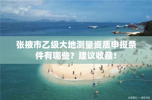 张掖市乙级大地测量资质申报条件有哪些？建议收藏！