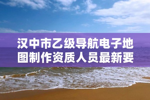 汉中市乙级导航电子地图制作资质人员最新要求是多少个？