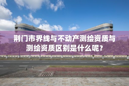 荆门市界线与不动产测绘资质与测绘资质区别是什么呢？