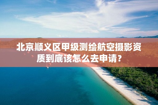 北京顺义区甲级测绘航空摄影资质到底该怎么去申请？