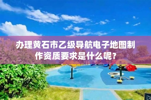 办理黄石市乙级导航电子地图制作资质要求是什么呢？