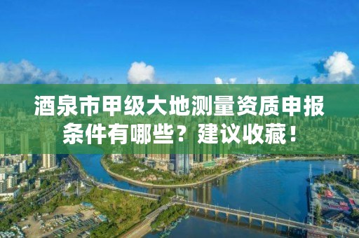 酒泉市甲级大地测量资质申报条件有哪些？建议收藏！