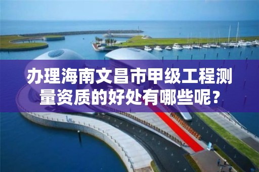 办理海南文昌市甲级工程测量资质的好处有哪些呢？