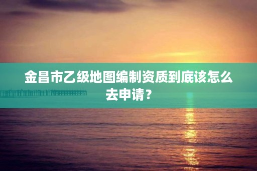 金昌市乙级地图编制资质到底该怎么去申请？