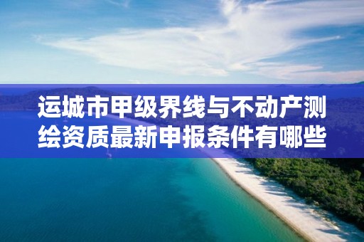 运城市甲级界线与不动产测绘资质最新申报条件有哪些？