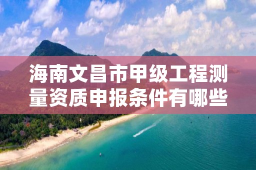 海南文昌市甲级工程测量资质申报条件有哪些呢？