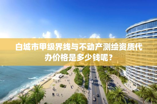 白城市甲级界线与不动产测绘资质代办价格是多少钱呢？