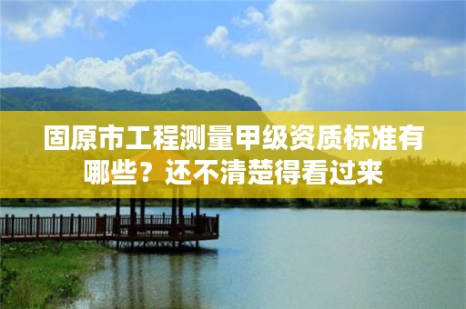 固原市工程测量甲级资质标准有哪些？还不清楚得看过来