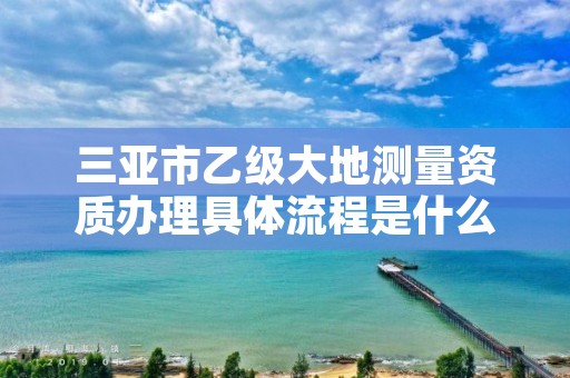 三亚市乙级大地测量资质办理具体流程是什么？