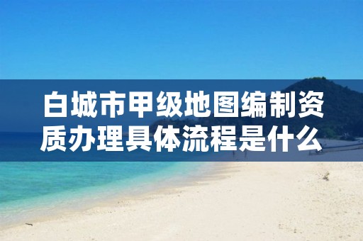 白城市甲级地图编制资质办理具体流程是什么？