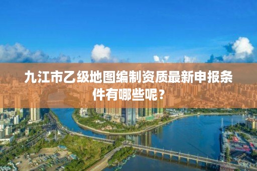 九江市乙级地图编制资质最新申报条件有哪些呢？