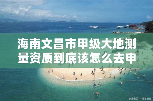 海南文昌市甲级大地测量资质到底该怎么去申请？